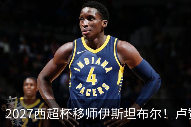 2027西超杯移师伊斯坦布尔！卢赞：西超杯潜在受众超过一亿人